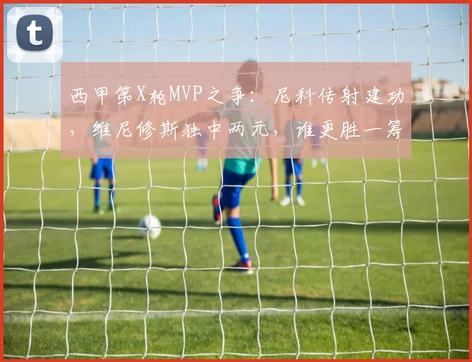 西甲第X轮MVP之争:尼科传射建功,维尼修斯独中两元,谁更胜一筹?