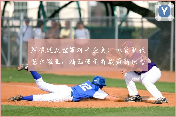 阿根廷友谊赛对手变更：冰岛取代塞尔维亚，梅西领衔备战最新动态