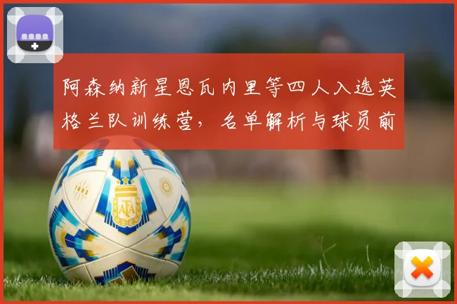阿森纳新星恩瓦内里等四人入选英格兰队训练营，名单解析与球员前景展望