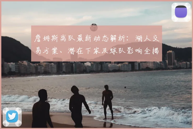 詹姆斯离队最新动态解析：湖人交易方案、潜在下家及球队影响全揭秘