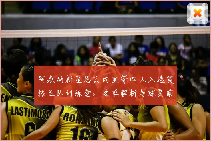 阿森纳新星恩瓦内里等四人入选英格兰队训练营，名单解析与球员前景展望
