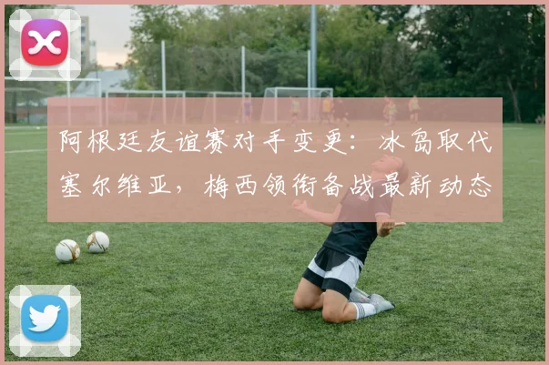 阿根廷友谊赛对手变更:冰岛取代塞尔维亚,梅西领衔备战最新动态