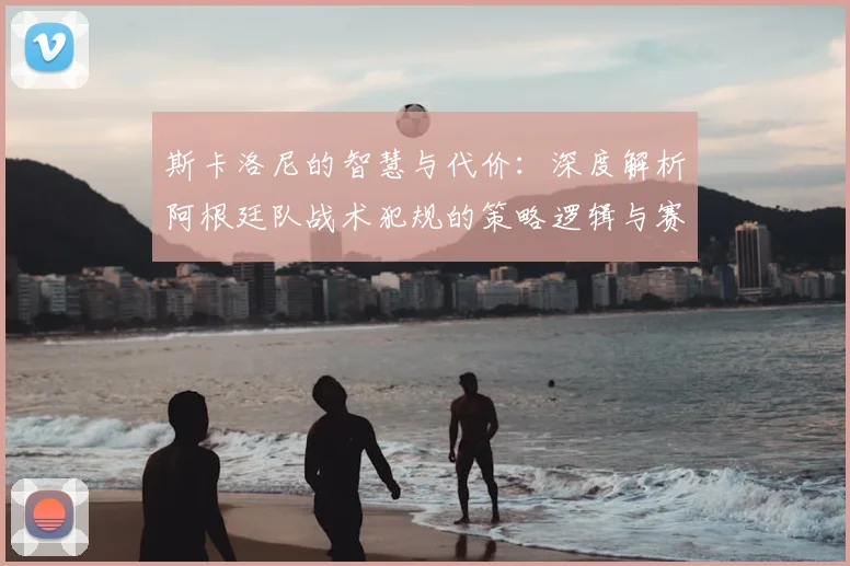 斯卡洛尼的智慧与代价：深度解析阿根廷队战术犯规的策略逻辑与赛场影响