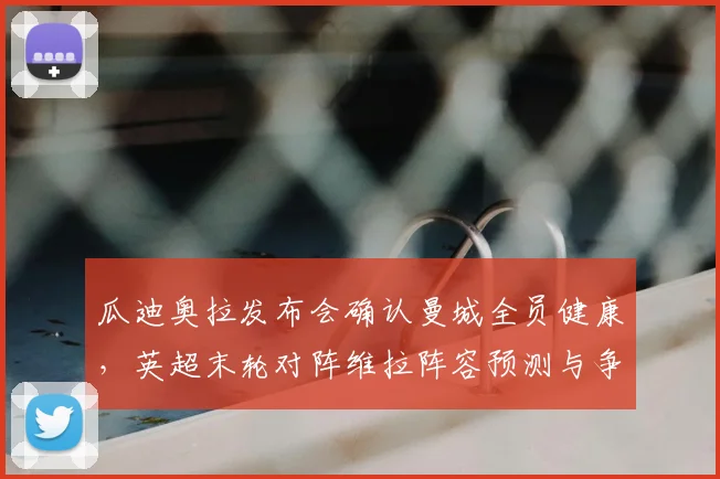 瓜迪奥拉发布会确认曼城全员健康,英超末轮对阵维拉阵容预测与争冠悬念深度解读